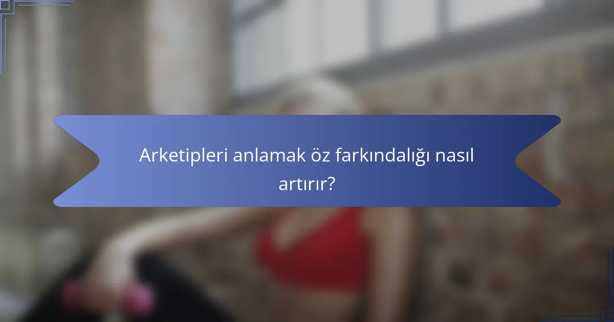 Arketipleri anlamak öz farkındalığı nasıl artırır?