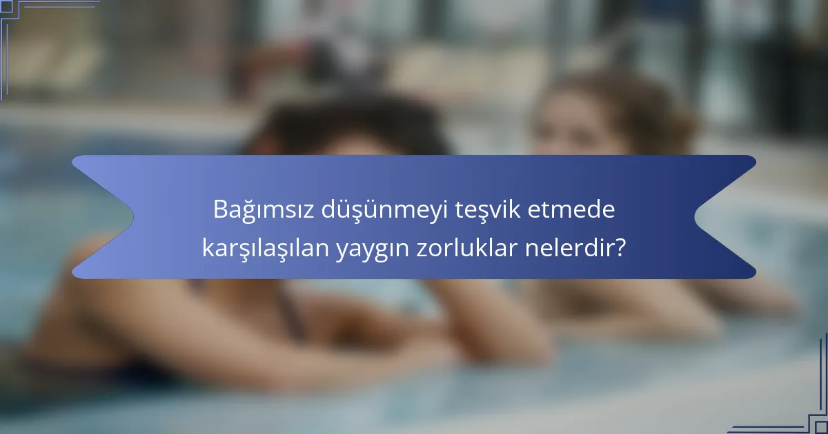 Bağımsız düşünmeyi teşvik etmede karşılaşılan yaygın zorluklar nelerdir?