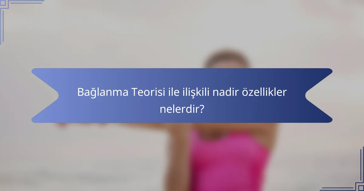 Bağlanma Teorisi ile ilişkili nadir özellikler nelerdir?
