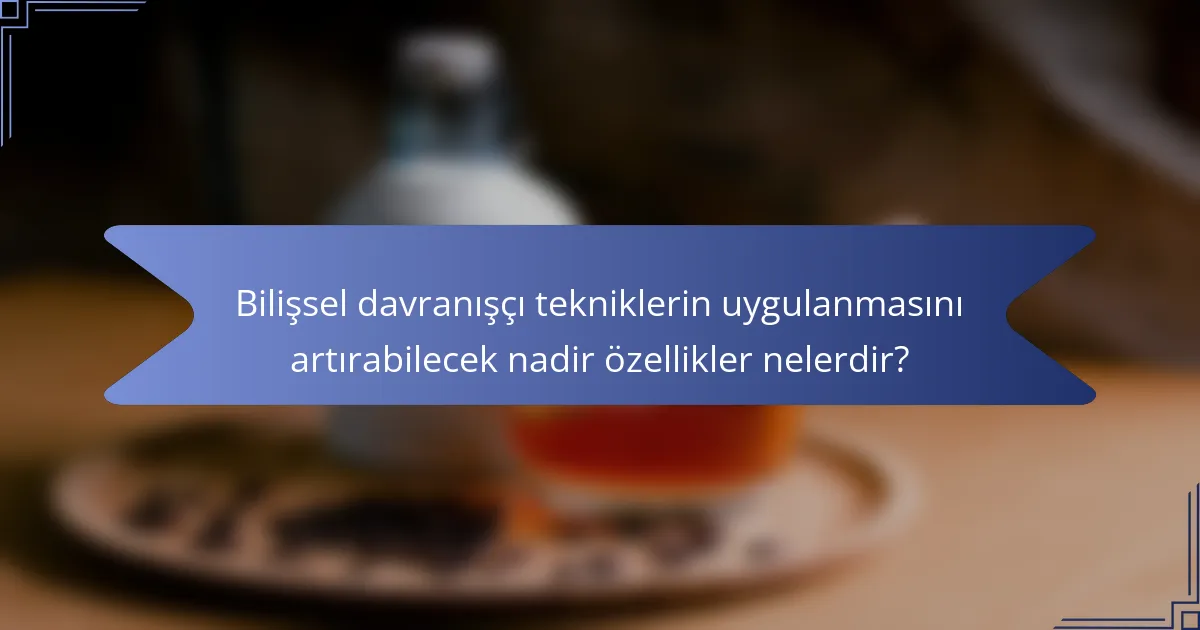 Bilişsel davranışçı tekniklerin uygulanmasını artırabilecek nadir özellikler nelerdir?