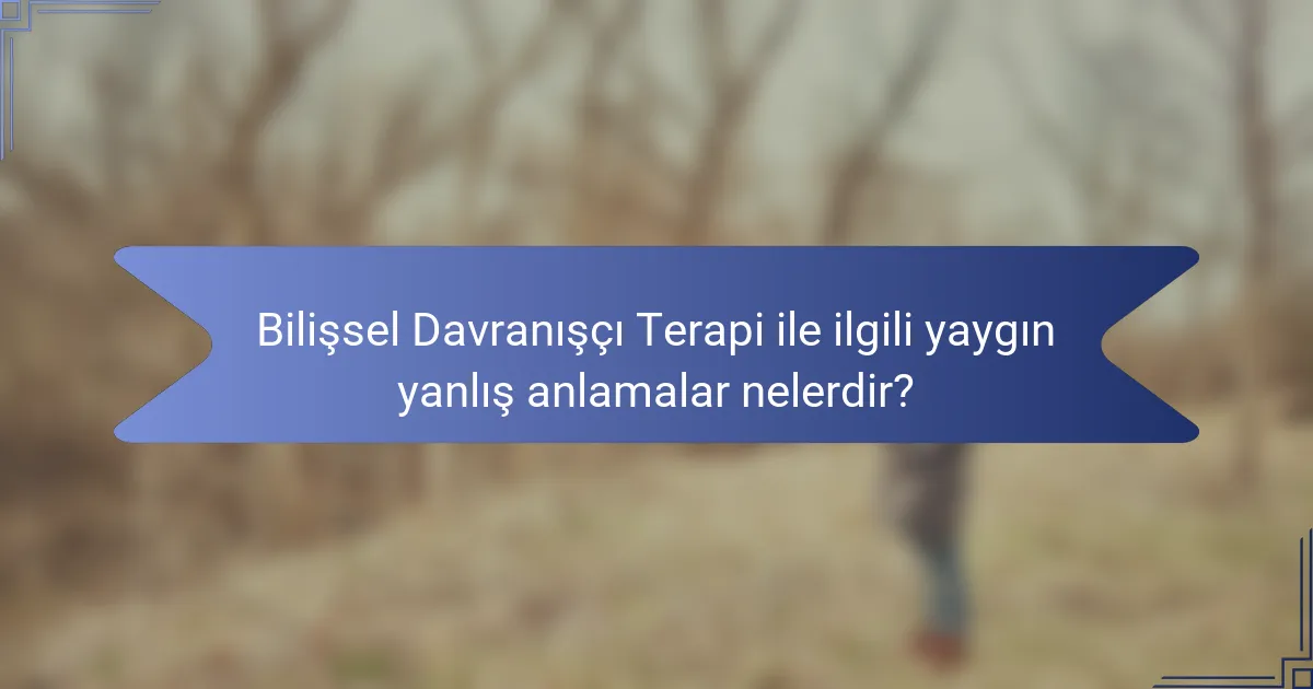 Bilişsel Davranışçı Terapi ile ilgili yaygın yanlış anlamalar nelerdir?