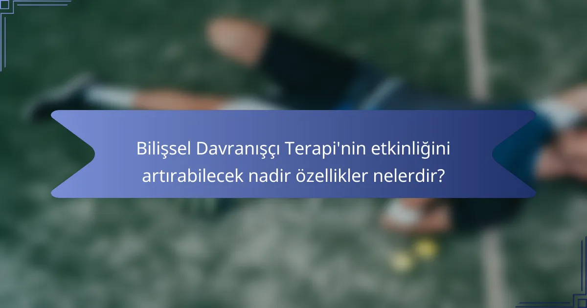 Bilişsel Davranışçı Terapi'nin etkinliğini artırabilecek nadir özellikler nelerdir?