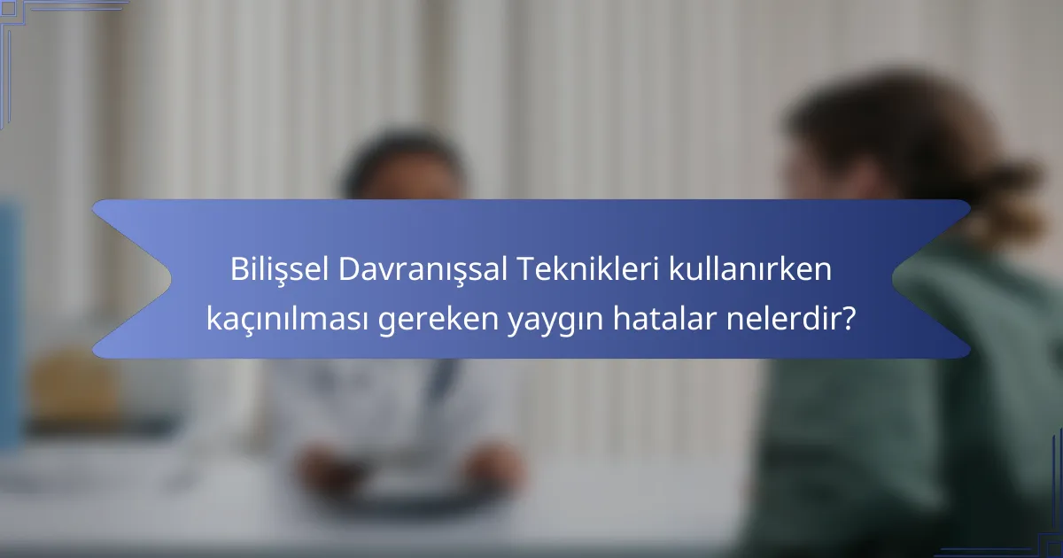 Bilişsel Davranışsal Teknikleri kullanırken kaçınılması gereken yaygın hatalar nelerdir?