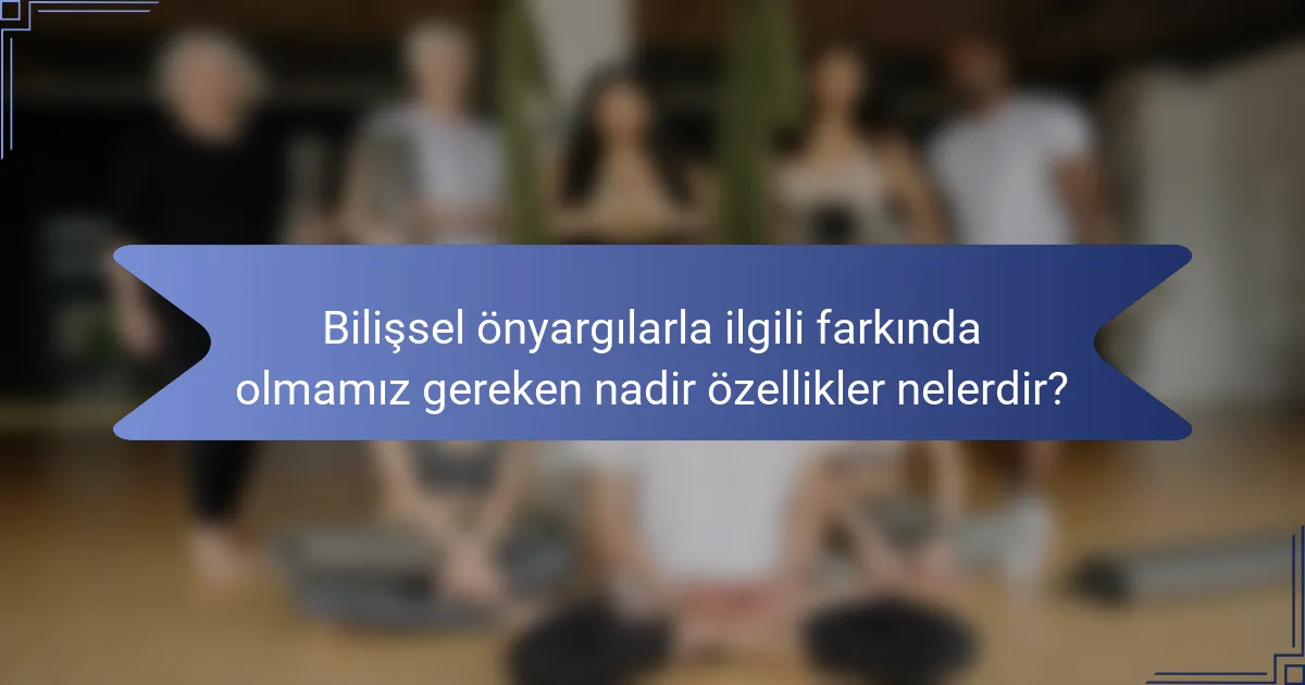 Bilişsel önyargılarla ilgili farkında olmamız gereken nadir özellikler nelerdir?