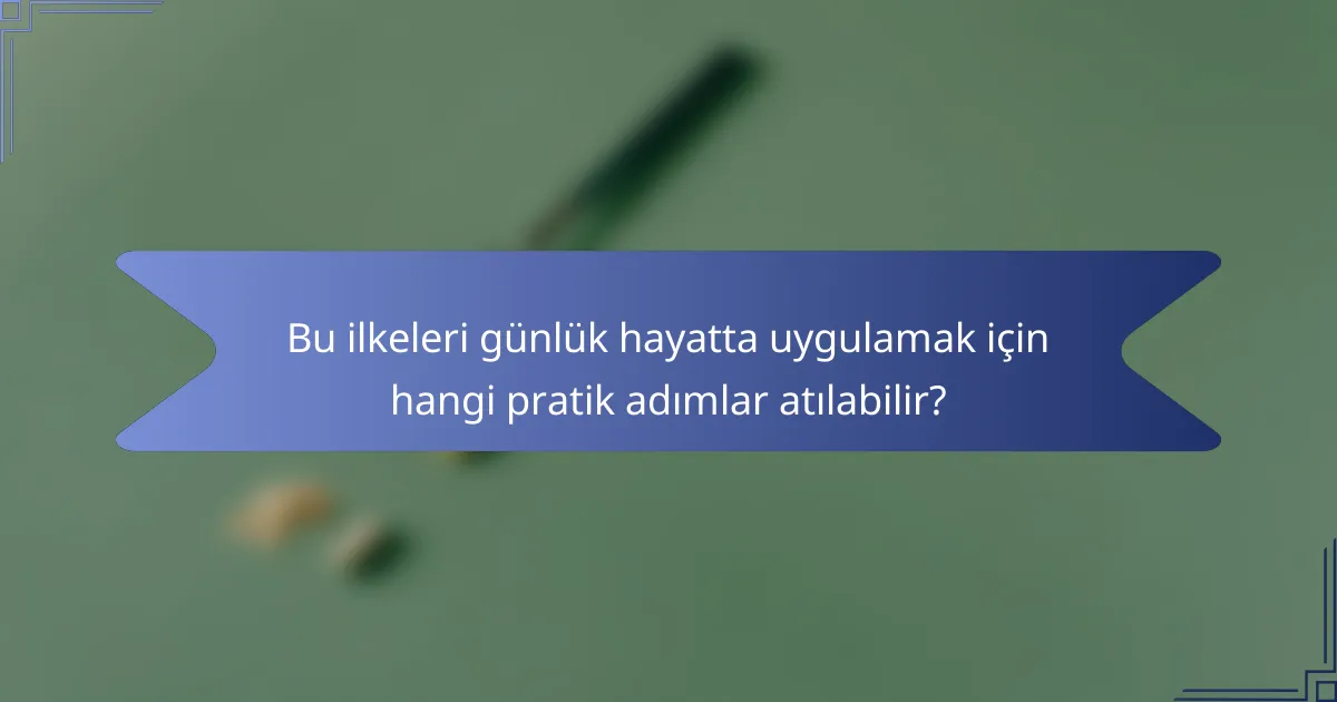 Bu ilkeleri günlük hayatta uygulamak için hangi pratik adımlar atılabilir?