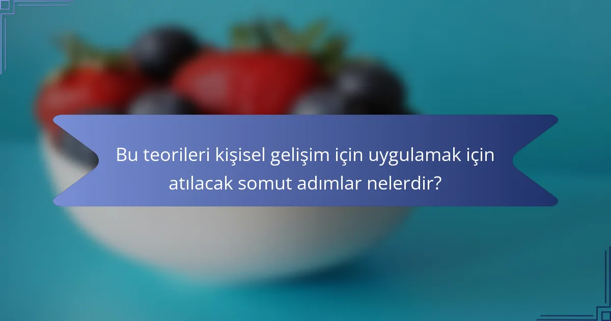Bu teorileri kişisel gelişim için uygulamak için atılacak somut adımlar nelerdir?
