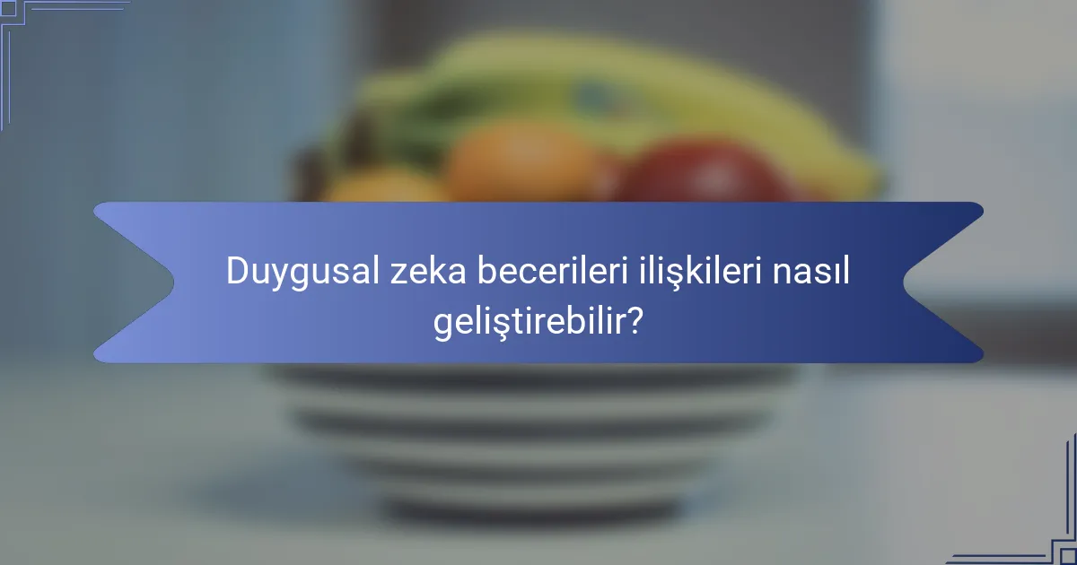 Duygusal zeka becerileri ilişkileri nasıl geliştirebilir?