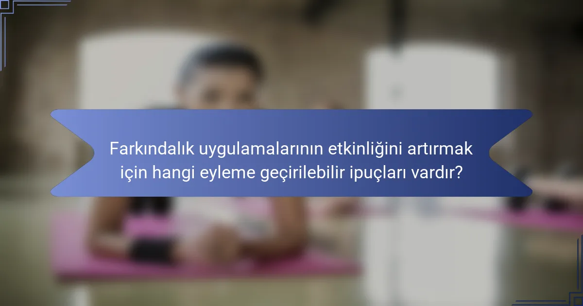 Farkındalık uygulamalarının etkinliğini artırmak için hangi eyleme geçirilebilir ipuçları vardır?