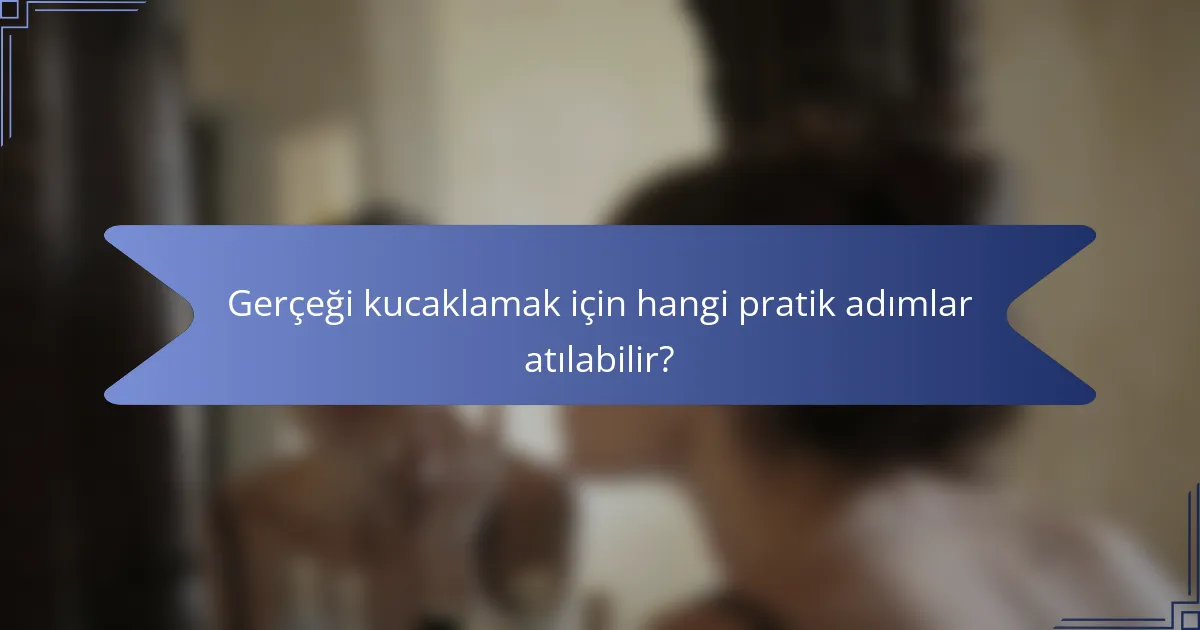 Gerçeği kucaklamak için hangi pratik adımlar atılabilir?