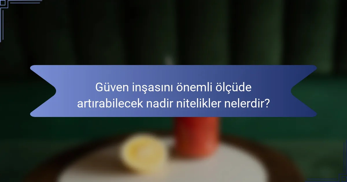 Güven inşasını önemli ölçüde artırabilecek nadir nitelikler nelerdir?