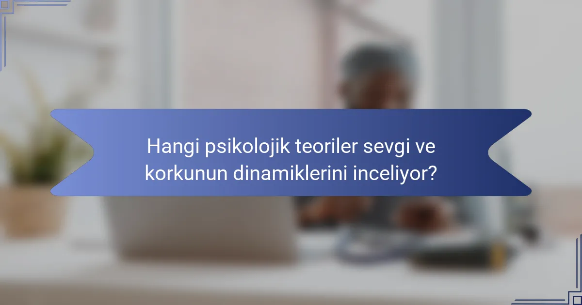 Hangi psikolojik teoriler sevgi ve korkunun dinamiklerini inceliyor?