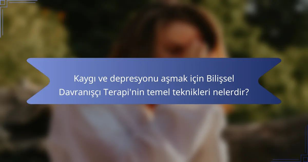 Kaygı ve depresyonu aşmak için Bilişsel Davranışçı Terapi'nin temel teknikleri nelerdir?