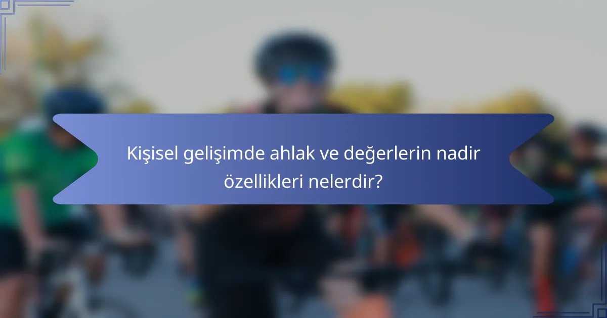 Kişisel gelişimde ahlak ve değerlerin nadir özellikleri nelerdir?