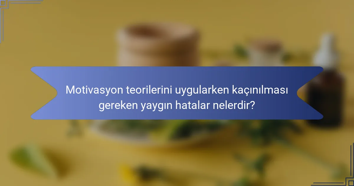 Motivasyon teorilerini uygularken kaçınılması gereken yaygın hatalar nelerdir?