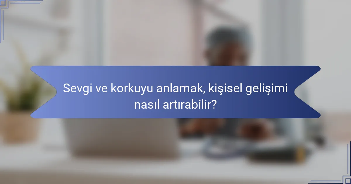 Sevgi ve korkuyu anlamak, kişisel gelişimi nasıl artırabilir?